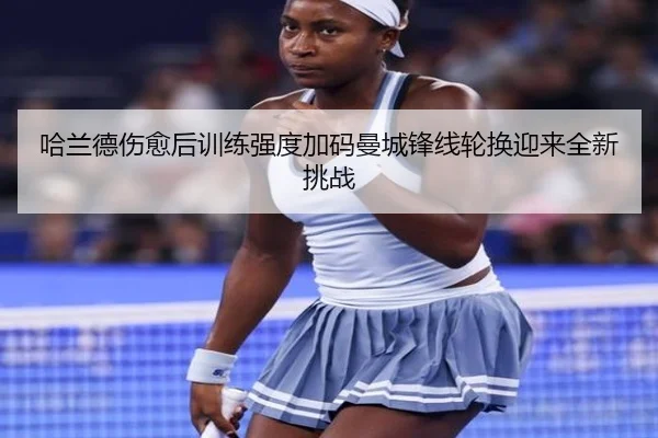 哈兰德伤愈后训练强度加码曼城锋线轮换迎来全新挑战